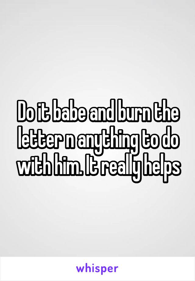 Do it babe and burn the letter n anything to do with him. It really helps
