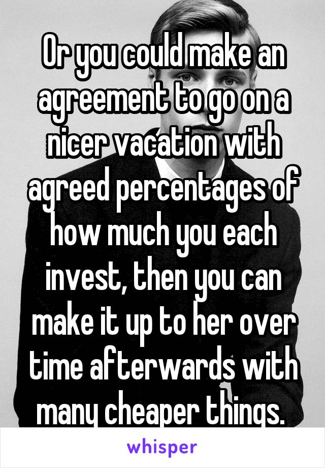 Or you could make an agreement to go on a nicer vacation with agreed percentages of how much you each invest, then you can make it up to her over time afterwards with many cheaper things. 