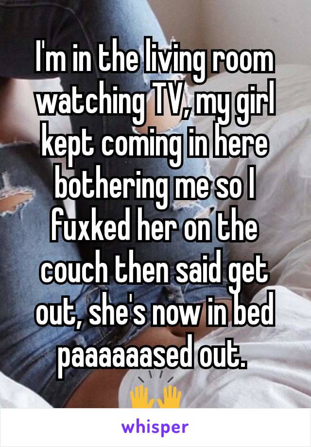 I'm in the living room watching TV, my girl kept coming in here bothering me so I fuxked her on the couch then said get out, she's now in bed paaaaaased out. 
🙌