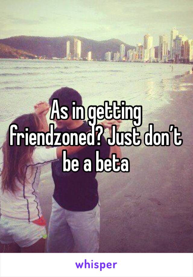 As in getting friendzoned? Just don’t be a beta