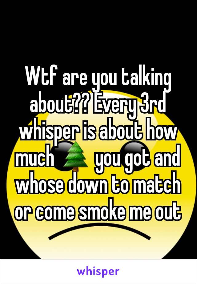 Wtf are you talking about?? Every 3rd whisper is about how much 🌲 you got and whose down to match or come smoke me out