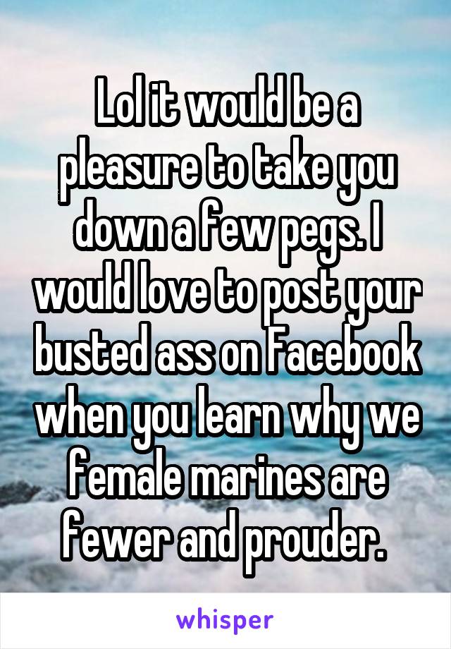 Lol it would be a pleasure to take you down a few pegs. I would love to post your busted ass on Facebook when you learn why we female marines are fewer and prouder. 