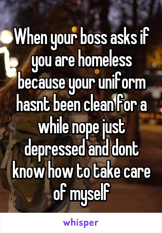 When your boss asks if you are homeless because your uniform hasnt been clean for a while nope just depressed and dont know how to take care of myself