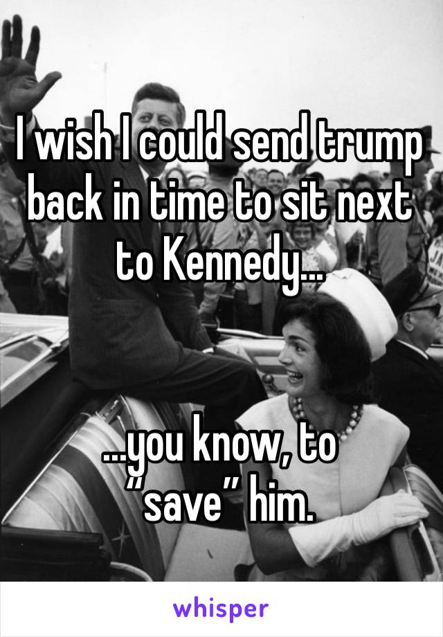 I wish I could send trump back in time to sit next to Kennedy...


...you know, to “save” him.