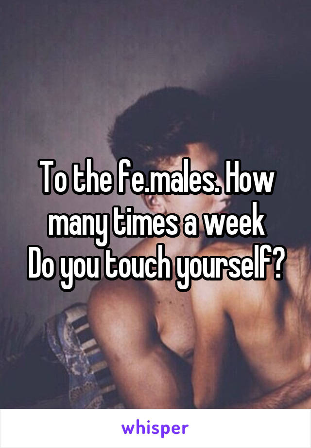 To the fe.males. How many times a week
Do you touch yourself?