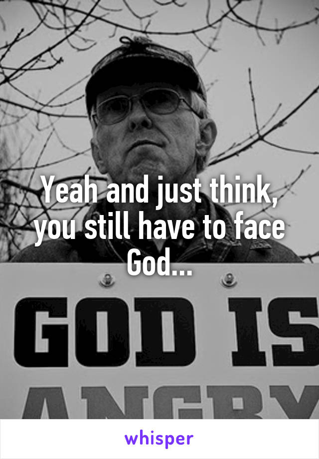 Yeah and just think, you still have to face God...