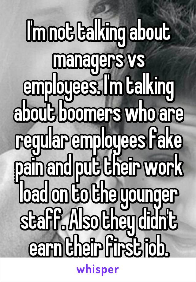 I'm not talking about managers vs employees. I'm talking about boomers who are regular employees fake pain and put their work load on to the younger staff. Also they didn't earn their first job.