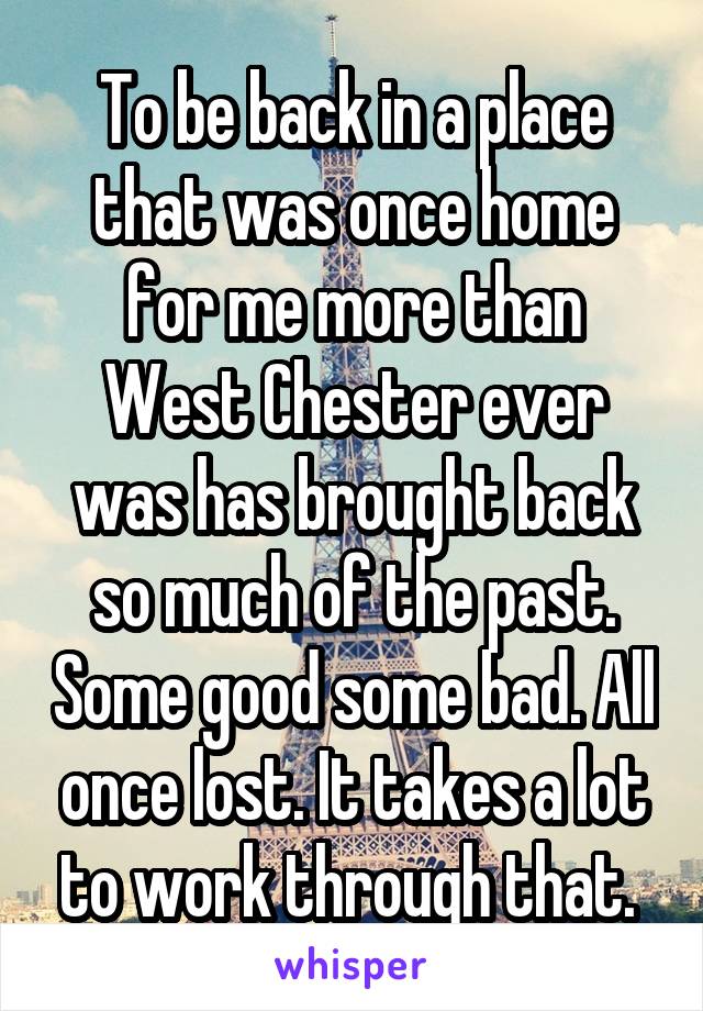 To be back in a place that was once home for me more than West Chester ever was has brought back so much of the past. Some good some bad. All once lost. It takes a lot to work through that. 