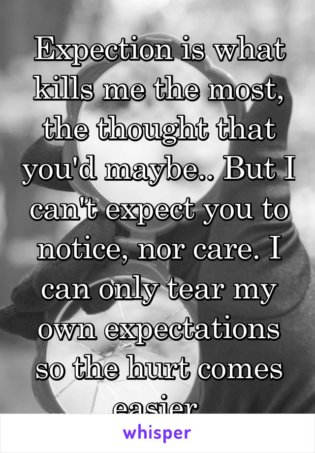 Expection is what kills me the most, the thought that you'd maybe.. But I can't expect you to notice, nor care. I can only tear my own expectations so the hurt comes easier.