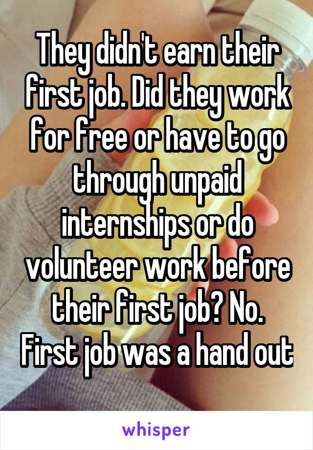 They didn't earn their first job. Did they work for free or have to go through unpaid internships or do volunteer work before their first job? No. First job was a hand out 