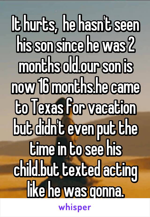 It hurts,  he hasn't seen his son since he was 2 months old.our son is now 16 months.he came to Texas for vacation but didn't even put the time in to see his child.but texted acting like he was gonna.