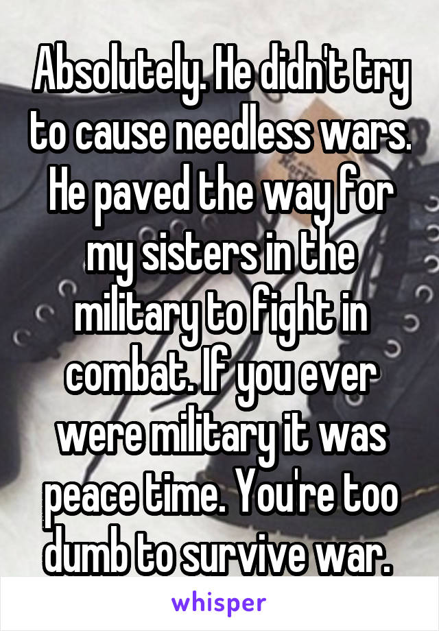 Absolutely. He didn't try to cause needless wars. He paved the way for my sisters in the military to fight in combat. If you ever were military it was peace time. You're too dumb to survive war. 