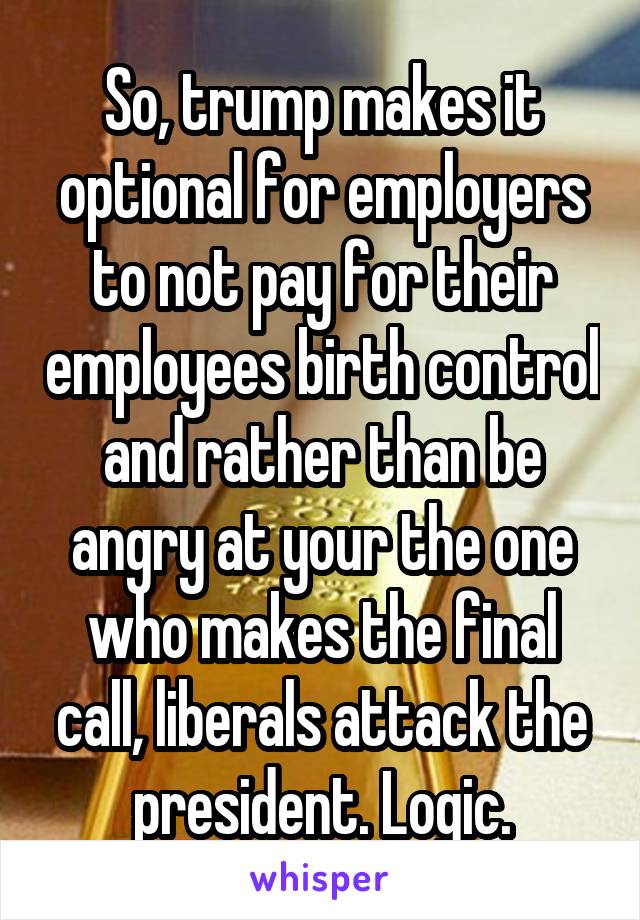 So, trump makes it optional for employers to not pay for their employees birth control and rather than be angry at your the one who makes the final call, liberals attack the president. Logic.