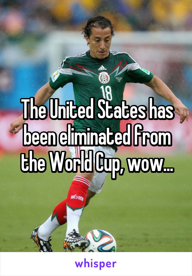 The United States has been eliminated from the World Cup, wow...