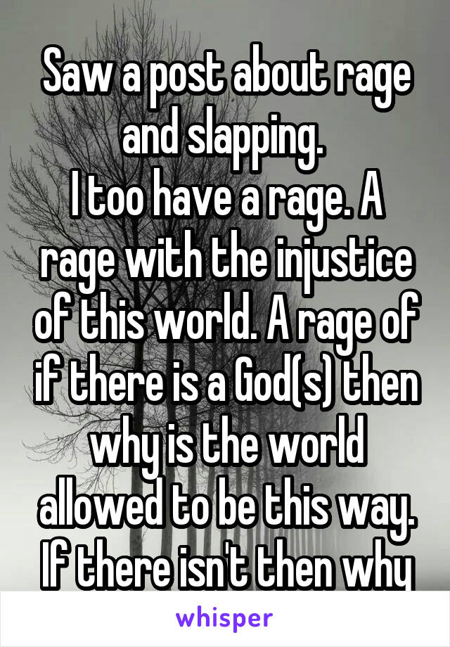 Saw a post about rage and slapping. 
I too have a rage. A rage with the injustice of this world. A rage of if there is a God(s) then why is the world allowed to be this way. If there isn't then why