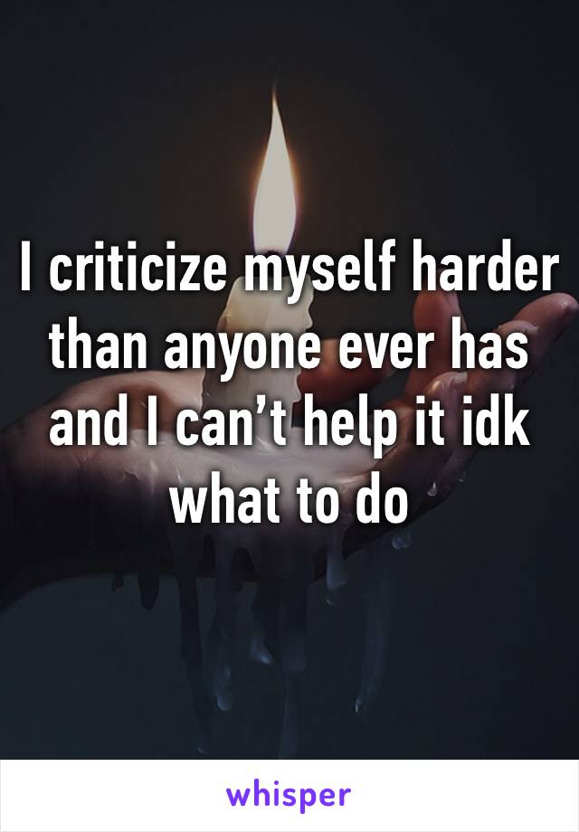 I criticize myself harder than anyone ever has and I can’t help it idk what to do 