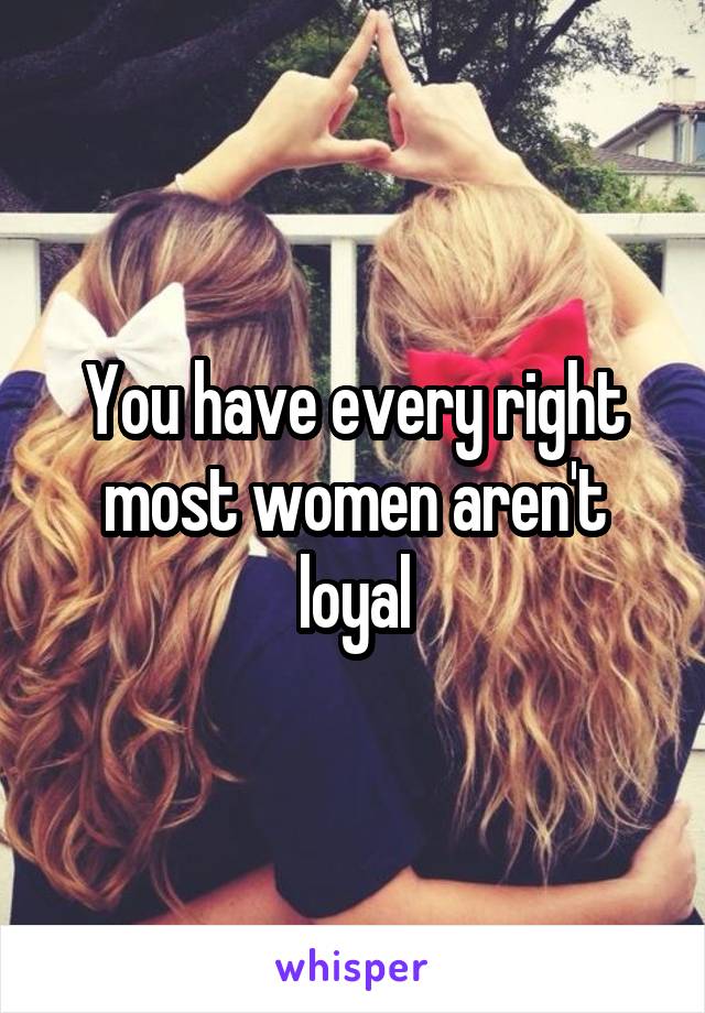 You have every right most women aren't loyal