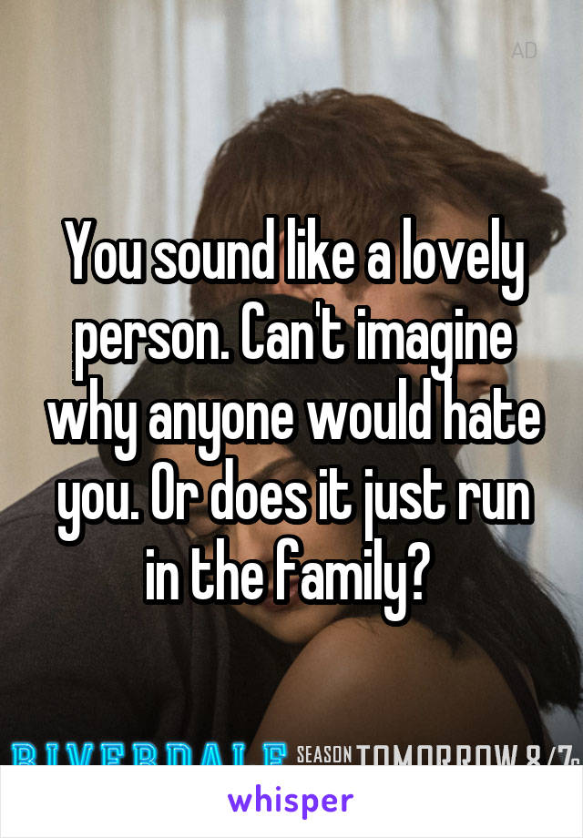 You sound like a lovely person. Can't imagine why anyone would hate you. Or does it just run in the family? 