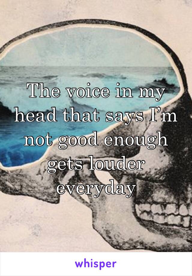 The voice in my head that says I’m not good enough gets louder everyday 