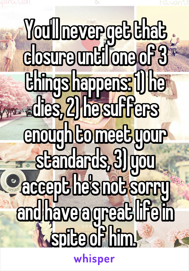 You'll never get that closure until one of 3 things happens: 1) he dies, 2) he suffers enough to meet your standards, 3) you accept he's not sorry and have a great life in spite of him. 