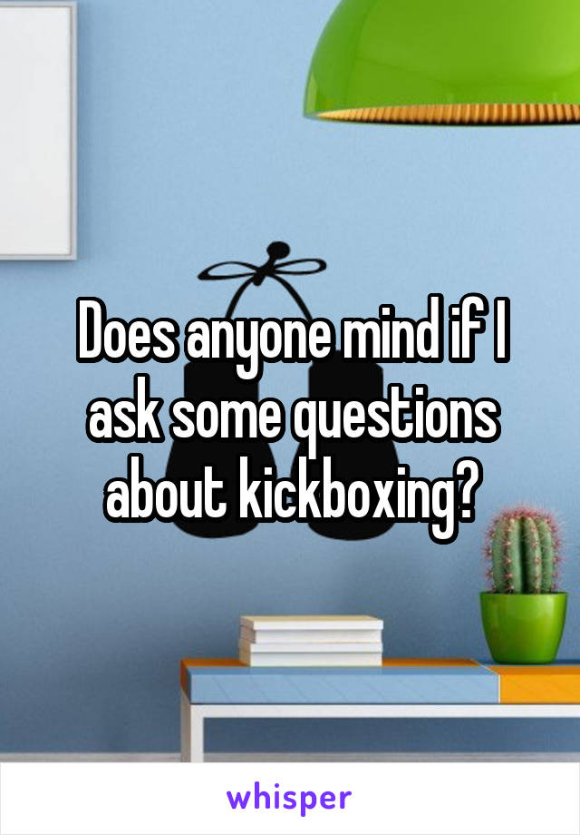 Does anyone mind if I ask some questions about kickboxing?