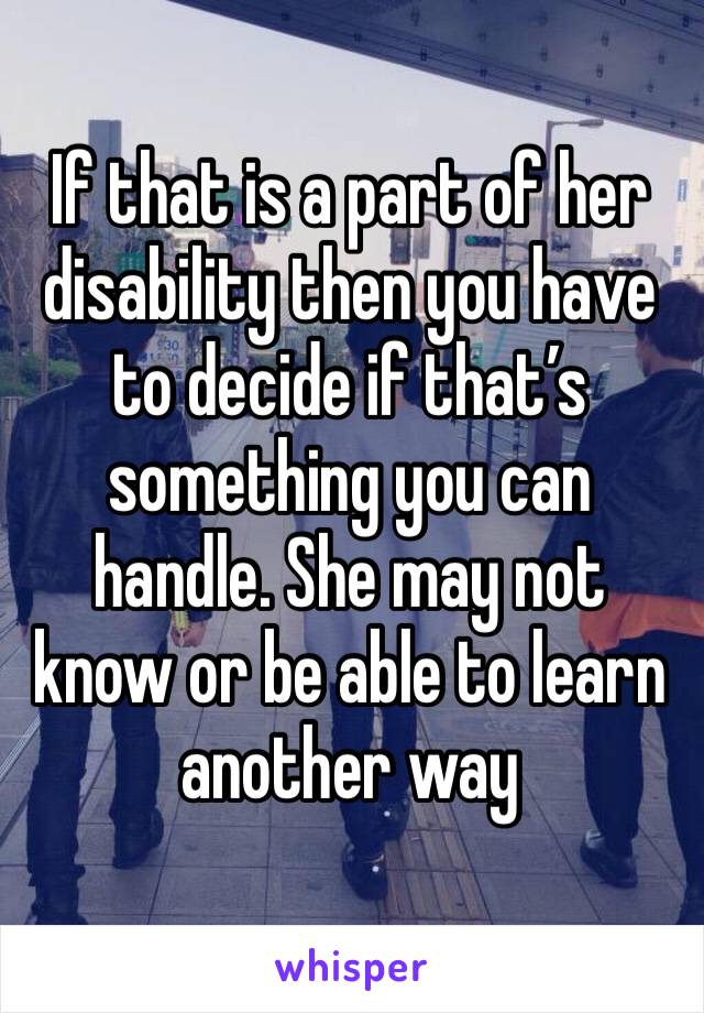 If that is a part of her disability then you have to decide if that’s something you can handle. She may not know or be able to learn another way