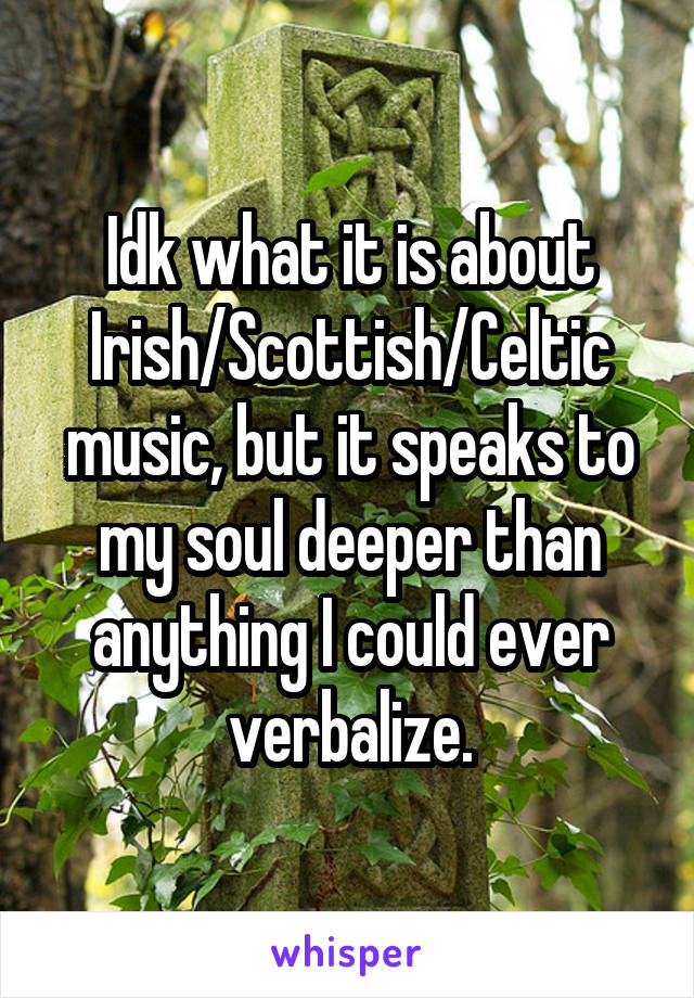 Idk what it is about Irish/Scottish/Celtic music, but it speaks to my soul deeper than anything I could ever verbalize.