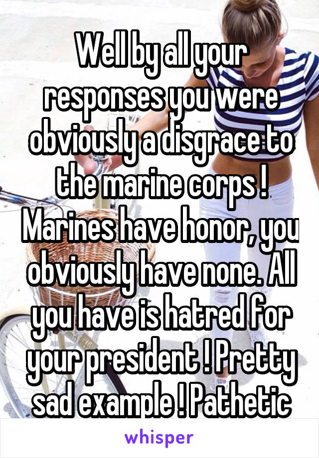 Well by all your responses you were obviously a disgrace to the marine corps ! Marines have honor, you obviously have none. All you have is hatred for your president ! Pretty sad example ! Pathetic