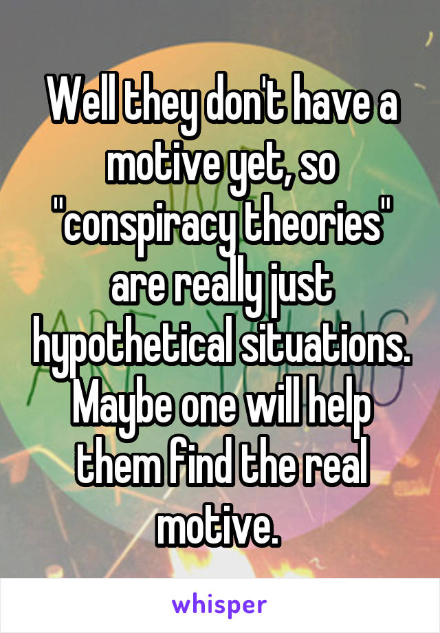 Well they don't have a motive yet, so "conspiracy theories" are really just hypothetical situations. Maybe one will help them find the real motive. 