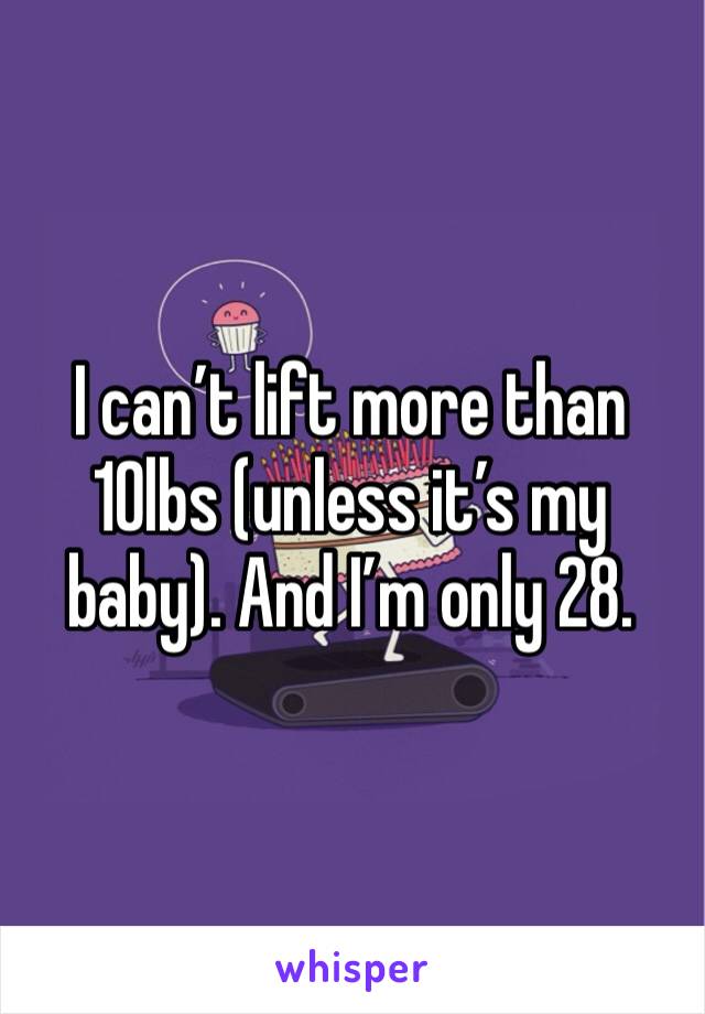 I can’t lift more than 10lbs (unless it’s my baby). And I’m only 28.