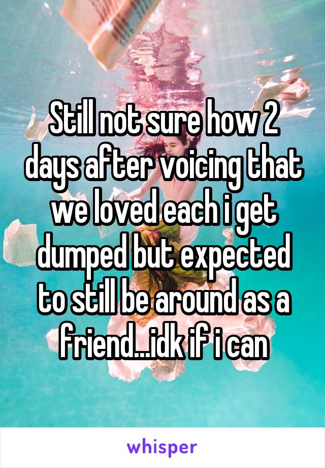 Still not sure how 2 days after voicing that we loved each i get dumped but expected to still be around as a friend...idk if i can