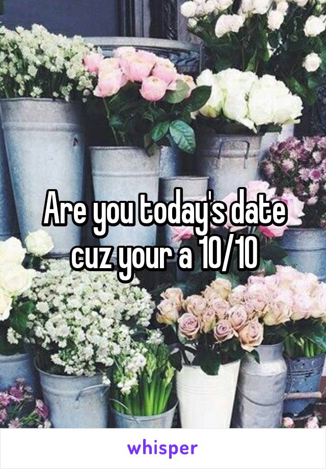 Are you today's date cuz your a 10/10