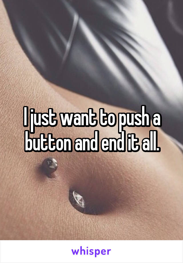 I just want to push a button and end it all.