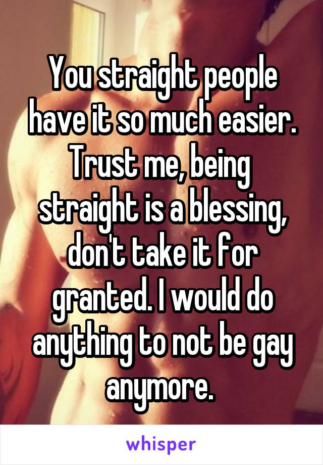 You straight people have it so much easier. Trust me, being  straight is a blessing, don't take it for granted. I would do anything to not be gay anymore. 