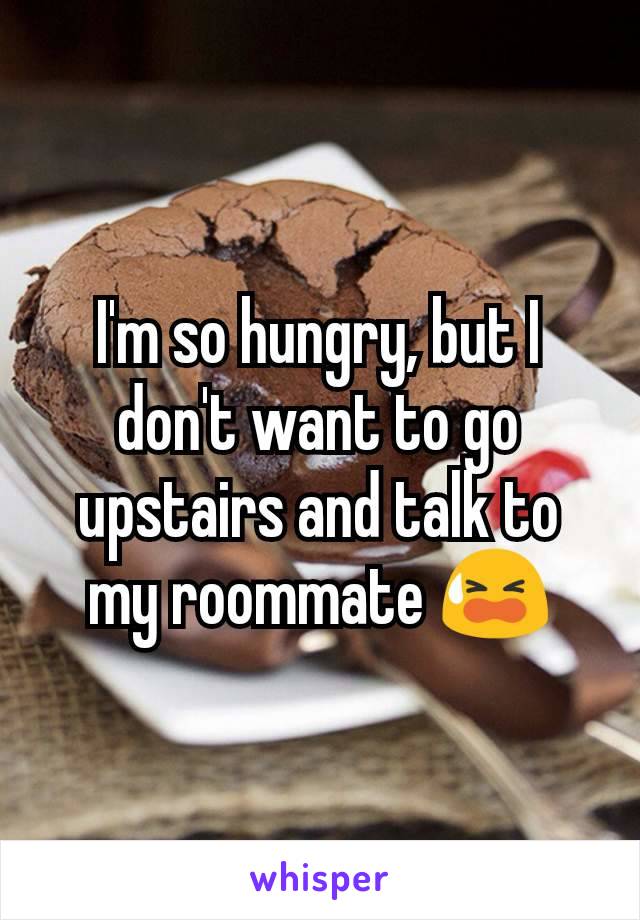 I'm so hungry, but I don't want to go upstairs and talk to my roommate 😫