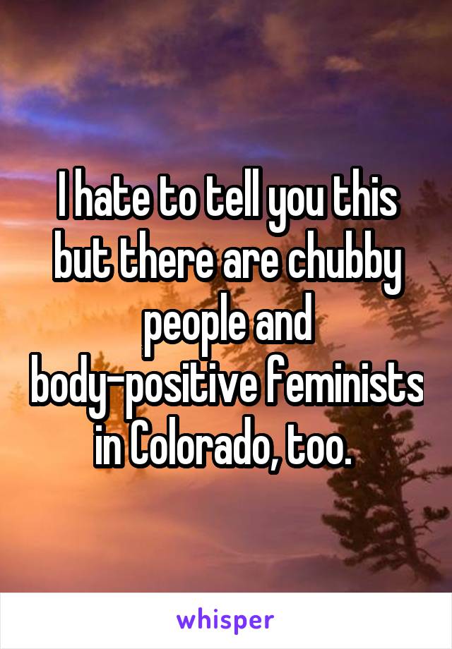 I hate to tell you this but there are chubby people and body-positive feminists in Colorado, too. 