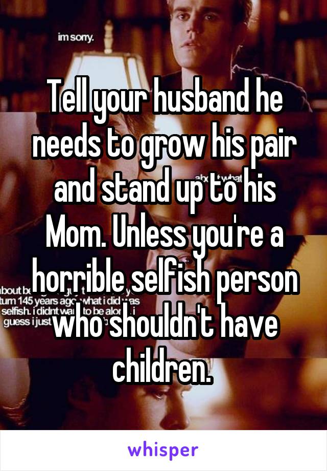 Tell your husband he needs to grow his pair and stand up to his Mom. Unless you're a horrible selfish person who shouldn't have children. 