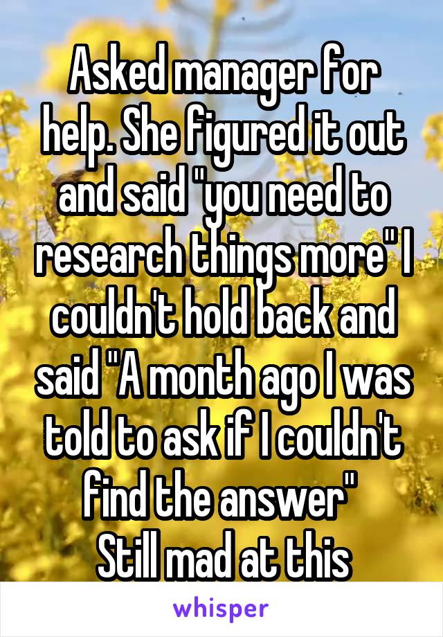 Asked manager for help. She figured it out and said "you need to research things more" I couldn't hold back and said "A month ago I was told to ask if I couldn't find the answer" 
Still mad at this