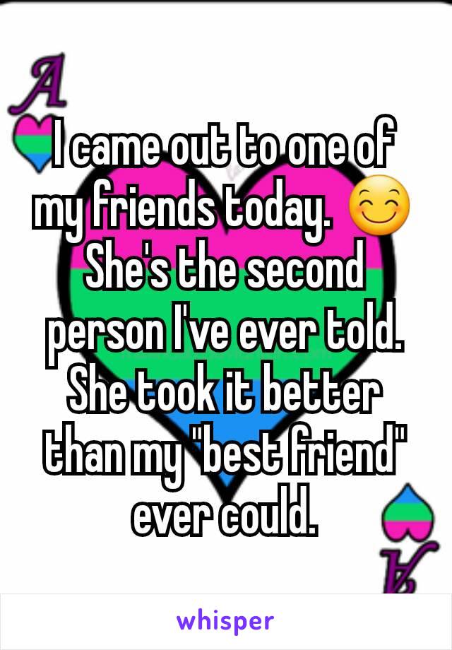 I came out to one of my friends today. 😊 She's the second person I've ever told. She took it better than my "best friend" ever could.