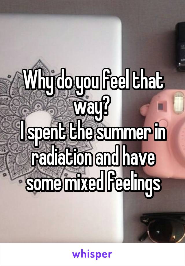 Why do you feel that way? 
I spent the summer in radiation and have some mixed feelings