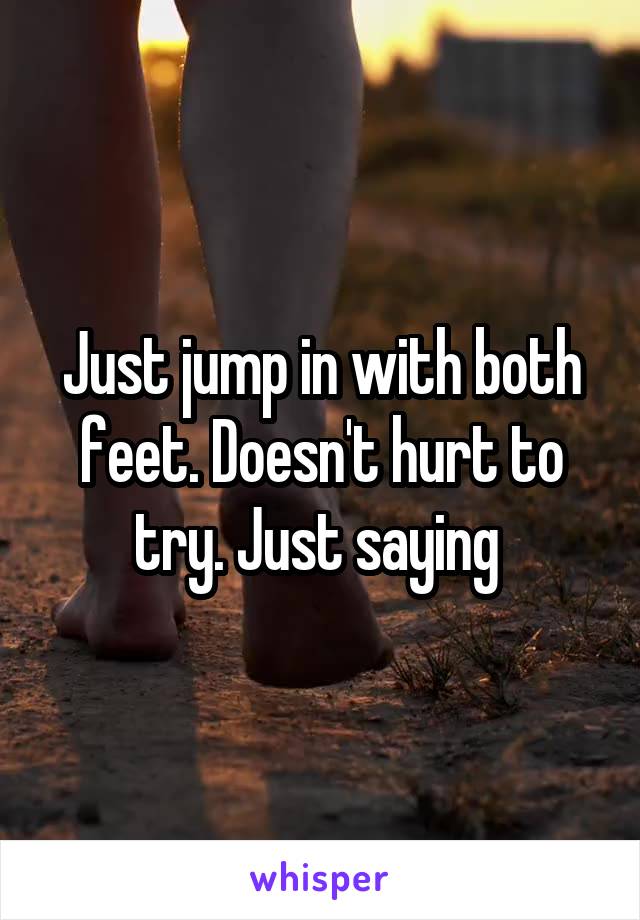 Just jump in with both feet. Doesn't hurt to try. Just saying 