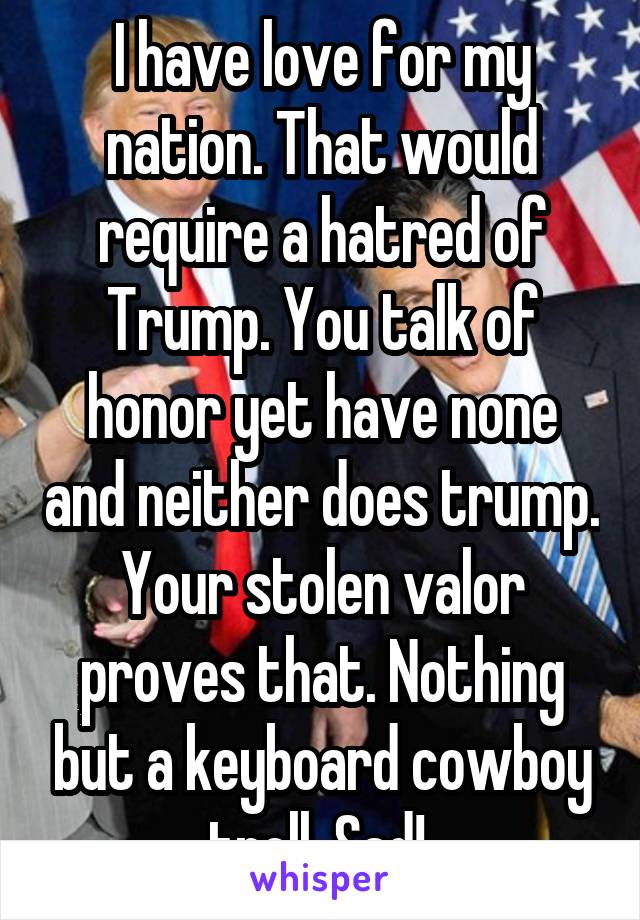 I have love for my nation. That would require a hatred of Trump. You talk of honor yet have none and neither does trump. Your stolen valor proves that. Nothing but a keyboard cowboy troll. Sad! 