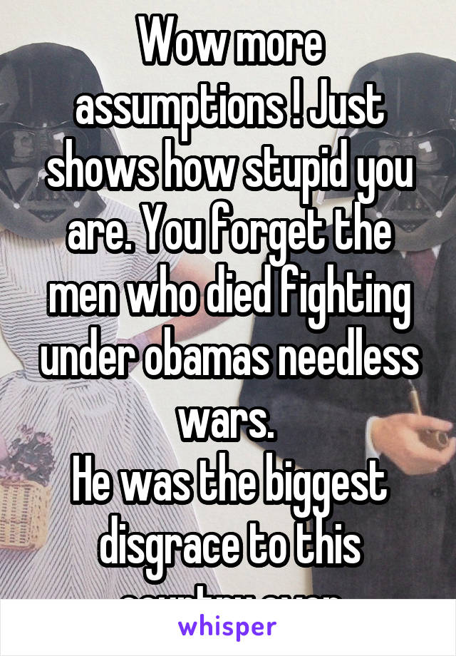 Wow more assumptions ! Just shows how stupid you are. You forget the men who died fighting under obamas needless wars. 
He was the biggest disgrace to this country ever