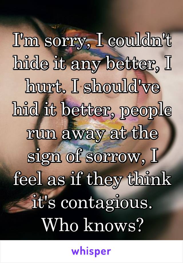 I'm sorry, I couldn't hide it any better, I hurt. I should've hid it better, people run away at the sign of sorrow, I feel as if they think it's contagious. Who knows?