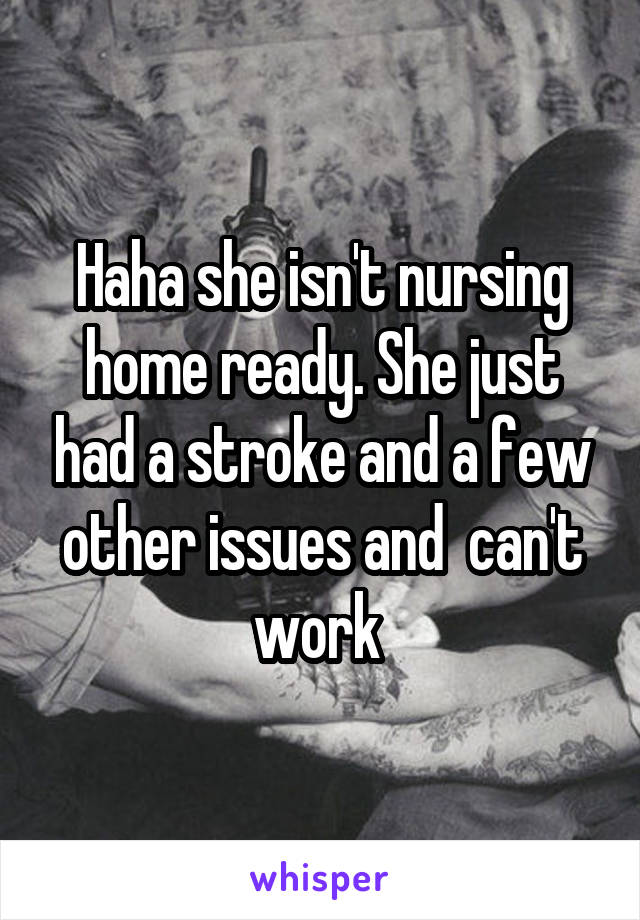 Haha she isn't nursing home ready. She just had a stroke and a few other issues and  can't work 