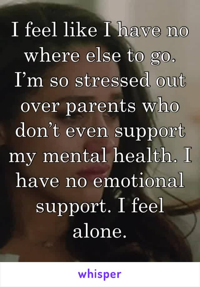 I feel like I have no where else to go. I’m so stressed out over parents who don’t even support my mental health. I have no emotional support. I feel alone. 