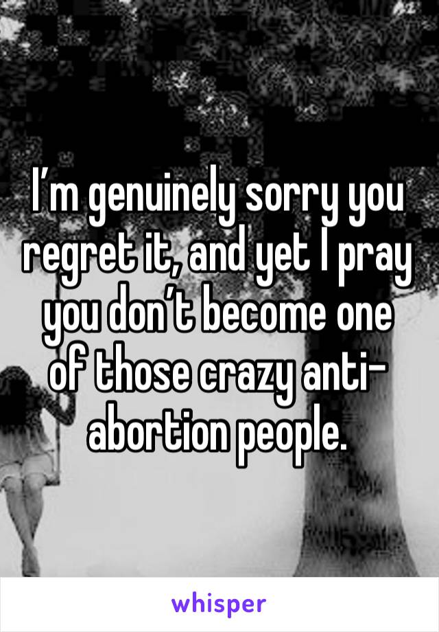 I’m genuinely sorry you regret it, and yet I pray you don’t become one 
of those crazy anti-abortion people. 