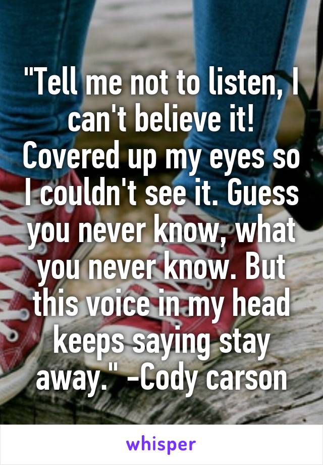 "Tell me not to listen, I can't believe it! Covered up my eyes so I couldn't see it. Guess you never know, what you never know. But this voice in my head keeps saying stay away." -Cody carson