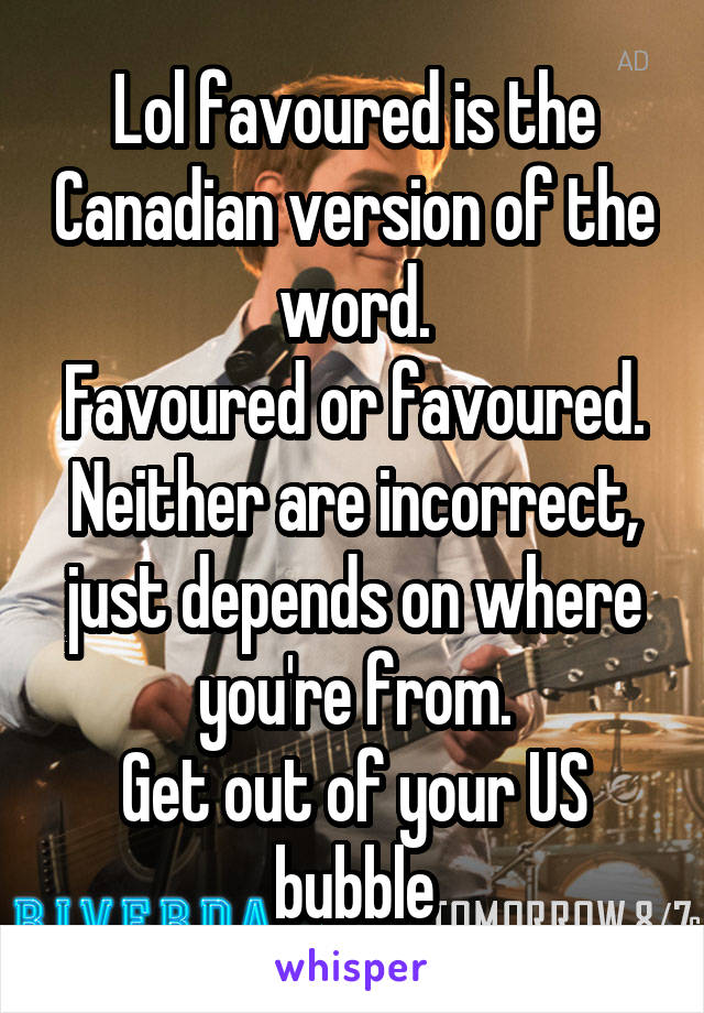 Lol favoured is the Canadian version of the word.
Favoured or favoured. Neither are incorrect, just depends on where you're from.
Get out of your US bubble