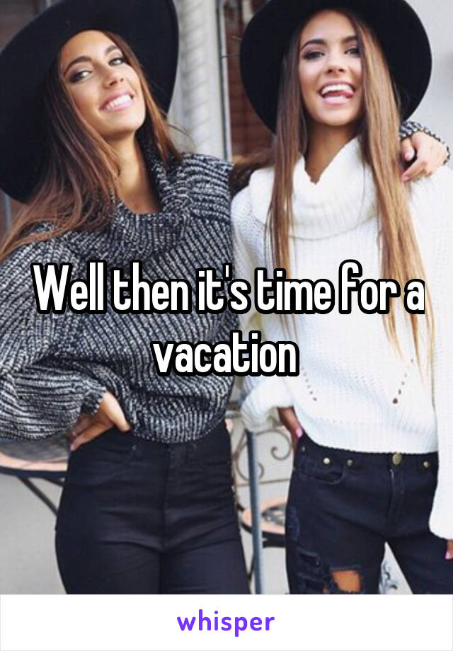 Well then it's time for a vacation 